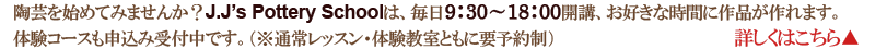 陶芸を始めてみませんか？J.J’s Pottery Schoolは、毎日9：30～18：00開講、お好きな時間に作品が作れます。詳しくはこちら