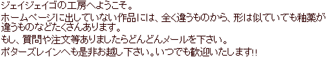 ジェイジェイゴの工房へようこそ。ホームページに出していない作品には、全く違うものから、形は似ていても釉薬が違うものなどたくさんあります。もし、質問や注文等ありましたらどんどんメールを下さい。ポターズレインへも是非お越し下さい。いつでも歓迎いたします!!